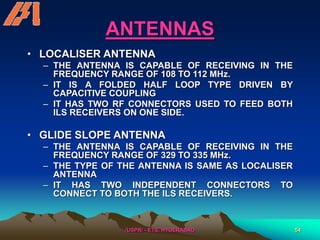 /USPR/ - ETS, HYDERABAD 54
ANTENNAS
• LOCALISER ANTENNA
– THE ANTENNA IS CAPABLE OF RECEIVING IN THE
FREQUENCY RANGE OF 108 TO 112 MHz.
– IT IS A FOLDED HALF LOOP TYPE DRIVEN BY
CAPACITIVE COUPLING
– IT HAS TWO RF CONNECTORS USED TO FEED BOTH
ILS RECEIVERS ON ONE SIDE.
• GLIDE SLOPE ANTENNA
– THE ANTENNA IS CAPABLE OF RECEIVING IN THE
FREQUENCY RANGE OF 329 TO 335 MHz.
– THE TYPE OF THE ANTENNA IS SAME AS LOCALISER
ANTENNA
– IT HAS TWO INDEPENDENT CONNECTORS TO
CONNECT TO BOTH THE ILS RECEIVERS.
 