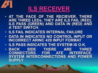 /USPR/ - ETS, HYDERABAD 56
ILS RECEIVER
• AT THE FACE OF THE RECIEVER, THERE
ARE THREE LEDs. THEY ARE ILS FAIL (RED),
ILS PASS (GREEN) AND DATA IN (RED) AND
A TEST SWITCH.
• ILS FAIL INDICATES INTERNAL FAILURE
• DATA IN INDICATES NO CONTROL INPUT OR
INCORRECT ARINC 429 INPUT FORMAT
• ILS PASS INDICATES THE SYSTEM IS O.K.
• BACK SIDE THERE ARE THREE
CONNECTORS FOR ATE INTERFACE,
SYSTEM INTERCONNECTIONS AND POWER
SUPPLY
 