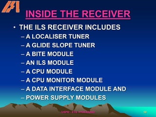 /USPR/ - ETS, HYDERABAD 58
INSIDE THE RECEIVER
• THE ILS RECEIVER INCLUDES
– A LOCALISER TUNER
– A GLIDE SLOPE TUNER
– A BITE MODULE
– AN ILS MODULE
– A CPU MODULE
– A CPU MONITOR MODULE
– A DATA INTERFACE MODULE AND
– POWER SUPPLY MODULES
 