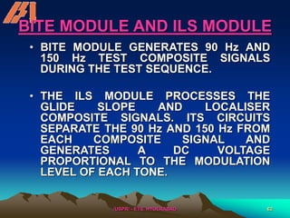 /USPR/ - ETS, HYDERABAD 62
BITE MODULE AND ILS MODULE
• BITE MODULE GENERATES 90 Hz AND
150 Hz TEST COMPOSITE SIGNALS
DURING THE TEST SEQUENCE.
• THE ILS MODULE PROCESSES THE
GLIDE SLOPE AND LOCALISER
COMPOSITE SIGNALS. ITS CIRCUITS
SEPARATE THE 90 Hz AND 150 Hz FROM
EACH COMPOSITE SIGNAL AND
GENERATES A DC VOLTAGE
PROPORTIONAL TO THE MODULATION
LEVEL OF EACH TONE.
 