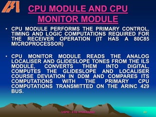 /USPR/ - ETS, HYDERABAD 63
CPU MODULE AND CPU
MONITOR MODULE
• CPU MODULE PERFORMS THE PRIMARY CONTROL,
TIMING AND LOGIC COMPUTATIONS REQUIRED FOR
THE RECEIVER OPERATION (IT HAS A 80C85
MICROPROCESSOR)
• CPU MONITOR MODULE READS THE ANALOG
LOCALISER AND GLIDESLOPE TONES FROM THE ILS
MODULE, CONVERTS THEM INTO DIGITAL,
COMPUTES THE GLIDESLOPE AND LOCALISER
COURSE DEVIATION IN DDM AND COMPARES ITS
COMPUTATIONS WITH THE PRIMARY CPU
COMPUTATIONS TRANSMITTED ON THE ARINC 429
BUS.
 