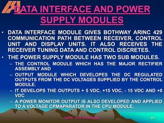 /USPR/ - ETS, HYDERABAD 64
DATA INTERFACE AND POWER
SUPPLY MODULES
• DATA INTERFACE MODULE GIVES BOTHWAY ARINC 429
COMMUNICATION PATH BETWEEN RECEIVER, CONTROL
UNIT AND DISPLAY UNITS. IT ALSO RECEIVES THE
RECEIVER TUNING DATA AND CONTROL DISCRETES.
• THE POWER SUPPLY MODULE HAS TWO SUB MODULES.
– THE CONTROL MODULE WHICH HAS THE MAJOR RECTIFIER
ASSEMBLY AND
– OUTPUT MODULE WHICH DEVELOPES THE DC REGULATED
OUTPUTS FROM THE DC VOLTAGES SUPPLIED BY THE CONTROL
MODULE.
– IT DEVELOPS THE OUTPUTS + 5 VDC, +15 VDC, - 15 VDC AND +8
VDC
– A POWER MONITOR OUTPUT IS ALSO DEVELOPED AND APPLIED
TO A VOLTAGE CPMAPARATOR IN THE CPU MODULE.
 