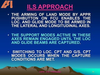 /USPR/ - ETS, HYDERABAD 70
ILS APPROACH
• THE ARMING OF LAND MODE BY APPR
PUSHBUTTON ON FCU ENABLES THE
LOC. AND GLIDE MODE TO BE ARMED IN
THE LATERAL AND LONGITUDINAL AXES.
• THE SUPPORT MODES ACTIVE IN THESE
AXES REMAIN ENGAGED UNTIL THE LOC
AND GLIDE BEAMS ARE CAPTURED.
• SWITCHING TO LOC. CPT AND G/S. CPT
MODES OCCURS WHEN THE CAPTURE
CONDITIONS ARE MET.
 