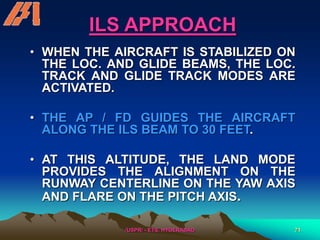 /USPR/ - ETS, HYDERABAD 71
ILS APPROACH
• WHEN THE AIRCRAFT IS STABILIZED ON
THE LOC. AND GLIDE BEAMS, THE LOC.
TRACK AND GLIDE TRACK MODES ARE
ACTIVATED.
• THE AP / FD GUIDES THE AIRCRAFT
ALONG THE ILS BEAM TO 30 FEET.
• AT THIS ALTITUDE, THE LAND MODE
PROVIDES THE ALIGNMENT ON THE
RUNWAY CENTERLINE ON THE YAW AXIS
AND FLARE ON THE PITCH AXIS.
 