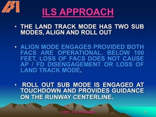 /USPR/ - ETS, HYDERABAD 72
ILS APPROACH
• THE LAND TRACK MODE HAS TWO SUB
MODES, ALIGN AND ROLL OUT
• ALIGN MODE ENGAGES PROVIDED BOTH
FACS ARE OPERATIONAL. BELOW 100
FEET, LOSS OF FACS DOES NOT CAUSE
AP / FD DISENGAGEMENT OR LOSS OF
LAND TRACK MODE.
• ROLL OUT SUB MODE IS ENGAGED AT
TOUCHDOWN AND PROVIDES GUIDANCE
ON THE RUNWAY CENTERLINE.
 