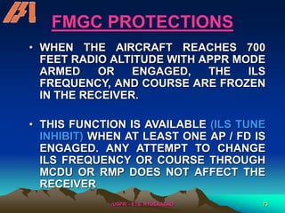 /USPR/ - ETS, HYDERABAD 73
FMGC PROTECTIONS
• WHEN THE AIRCRAFT REACHES 700
FEET RADIO ALTITUDE WITH APPR MODE
ARMED OR ENGAGED, THE ILS
FREQUENCY, AND COURSE ARE FROZEN
IN THE RECEIVER.
• THIS FUNCTION IS AVAILABLE (ILS TUNE
INHIBIT) WHEN AT LEAST ONE AP / FD IS
ENGAGED. ANY ATTEMPT TO CHANGE
ILS FREQUENCY OR COURSE THROUGH
MCDU OR RMP DOES NOT AFFECT THE
RECEIVER
 