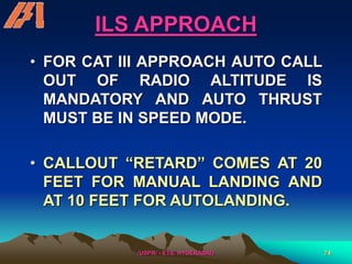 /USPR/ - ETS, HYDERABAD 74
ILS APPROACH
• FOR CAT III APPROACH AUTO CALL
OUT OF RADIO ALTITUDE IS
MANDATORY AND AUTO THRUST
MUST BE IN SPEED MODE.
• CALLOUT “RETARD” COMES AT 20
FEET FOR MANUAL LANDING AND
AT 10 FEET FOR AUTOLANDING.
 