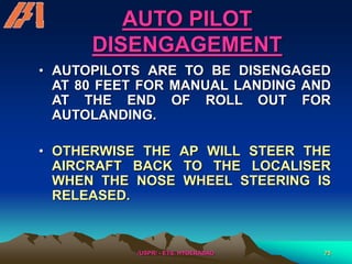 /USPR/ - ETS, HYDERABAD 75
AUTO PILOT
DISENGAGEMENT
• AUTOPILOTS ARE TO BE DISENGAGED
AT 80 FEET FOR MANUAL LANDING AND
AT THE END OF ROLL OUT FOR
AUTOLANDING.
• OTHERWISE THE AP WILL STEER THE
AIRCRAFT BACK TO THE LOCALISER
WHEN THE NOSE WHEEL STEERING IS
RELEASED.
 