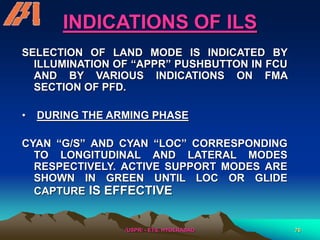 /USPR/ - ETS, HYDERABAD 76
INDICATIONS OF ILS
SELECTION OF LAND MODE IS INDICATED BY
ILLUMINATION OF “APPR” PUSHBUTTON IN FCU
AND BY VARIOUS INDICATIONS ON FMA
SECTION OF PFD.
• DURING THE ARMING PHASE
CYAN “G/S” AND CYAN “LOC” CORRESPONDING
TO LONGITUDINAL AND LATERAL MODES
RESPECTIVELY. ACTIVE SUPPORT MODES ARE
SHOWN IN GREEN UNTIL LOC OR GLIDE
CAPTURE IS EFFECTIVE
 