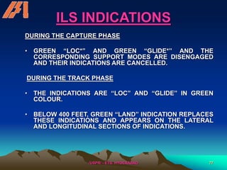 /USPR/ - ETS, HYDERABAD 77
ILS INDICATIONS
DURING THE CAPTURE PHASE
• GREEN “LOC*” AND GREEN “GLIDE*” AND THE
CORRESPONDING SUPPORT MODES ARE DISENGAGED
AND THEIR INDICATIONS ARE CANCELLED.
DURING THE TRACK PHASE
• THE INDICATIONS ARE “LOC” AND “GLIDE” IN GREEN
COLOUR.
• BELOW 400 FEET, GREEN “LAND” INDICATION REPLACES
THESE INDICATIONS AND APPEARS ON THE LATERAL
AND LONGITUDINAL SECTIONS OF INDICATIONS.
 