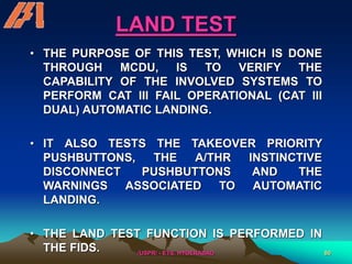 /USPR/ - ETS, HYDERABAD 80
LAND TEST
• THE PURPOSE OF THIS TEST, WHICH IS DONE
THROUGH MCDU, IS TO VERIFY THE
CAPABILITY OF THE INVOLVED SYSTEMS TO
PERFORM CAT III FAIL OPERATIONAL (CAT III
DUAL) AUTOMATIC LANDING.
• IT ALSO TESTS THE TAKEOVER PRIORITY
PUSHBUTTONS, THE A/THR INSTINCTIVE
DISCONNECT PUSHBUTTONS AND THE
WARNINGS ASSOCIATED TO AUTOMATIC
LANDING.
• THE LAND TEST FUNCTION IS PERFORMED IN
THE FIDS.
 