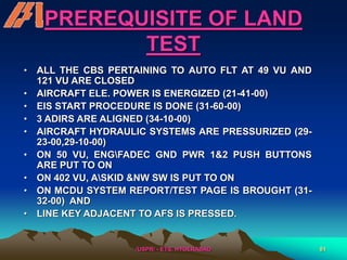/USPR/ - ETS, HYDERABAD 81
PREREQUISITE OF LAND
TEST
• ALL THE CBS PERTAINING TO AUTO FLT AT 49 VU AND
121 VU ARE CLOSED
• AIRCRAFT ELE. POWER IS ENERGIZED (21-41-00)
• EIS START PROCEDURE IS DONE (31-60-00)
• 3 ADIRS ARE ALIGNED (34-10-00)
• AIRCRAFT HYDRAULIC SYSTEMS ARE PRESSURIZED (29-
23-00,29-10-00)
• ON 50 VU, ENGFADEC GND PWR 1&2 PUSH BUTTONS
ARE PUT TO ON
• ON 402 VU, ASKID &NW SW IS PUT TO ON
• ON MCDU SYSTEM REPORT/TEST PAGE IS BROUGHT (31-
32-00) AND
• LINE KEY ADJACENT TO AFS IS PRESSED.
 