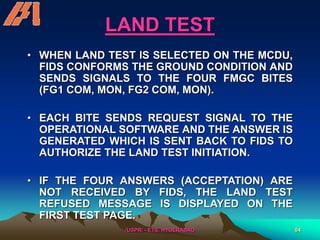 /USPR/ - ETS, HYDERABAD 84
LAND TEST
• WHEN LAND TEST IS SELECTED ON THE MCDU,
FIDS CONFORMS THE GROUND CONDITION AND
SENDS SIGNALS TO THE FOUR FMGC BITES
(FG1 COM, MON, FG2 COM, MON).
• EACH BITE SENDS REQUEST SIGNAL TO THE
OPERATIONAL SOFTWARE AND THE ANSWER IS
GENERATED WHICH IS SENT BACK TO FIDS TO
AUTHORIZE THE LAND TEST INITIATION.
• IF THE FOUR ANSWERS (ACCEPTATION) ARE
NOT RECEIVED BY FIDS, THE LAND TEST
REFUSED MESSAGE IS DISPLAYED ON THE
FIRST TEST PAGE.
 