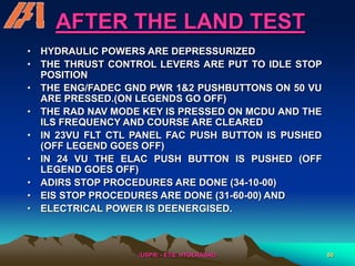 /USPR/ - ETS, HYDERABAD 86
AFTER THE LAND TEST
• HYDRAULIC POWERS ARE DEPRESSURIZED
• THE THRUST CONTROL LEVERS ARE PUT TO IDLE STOP
POSITION
• THE ENG/FADEC GND PWR 1&2 PUSHBUTTONS ON 50 VU
ARE PRESSED.(ON LEGENDS GO OFF)
• THE RAD NAV MODE KEY IS PRESSED ON MCDU AND THE
ILS FREQUENCY AND COURSE ARE CLEARED
• IN 23VU FLT CTL PANEL FAC PUSH BUTTON IS PUSHED
(OFF LEGEND GOES OFF)
• IN 24 VU THE ELAC PUSH BUTTON IS PUSHED (OFF
LEGEND GOES OFF)
• ADIRS STOP PROCEDURES ARE DONE (34-10-00)
• EIS STOP PROCEDURES ARE DONE (31-60-00) AND
• ELECTRICAL POWER IS DEENERGISED.
 