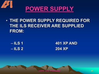 /USPR/ - ETS, HYDERABAD 88
POWER SUPPLY
• THE POWER SUPPLY REQUIRED FOR
THE ILS RECEIVER ARE SUPPLIED
FROM:
– ILS 1 401 XP AND
– ILS 2 204 XP
 