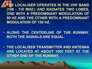 /USPR/ - ETS, HYDERABAD 9
• THE LOCALISER OPERATES IN THE VHF BAND
(108 - 110 MHZ.) AND RADIATES TWO LOBES,
ONE WITH A PREDOMINANT MODULATION OF
90 HZ AND THE OTHER WITH A PREDOMINANT
MODULATION OF 150 HZ.
• ALONG THE CENTERLINE OF THE RUNWAY,
BOTH THE SIGNALS ARE EQUAL.
• THE LOCALISER TRANSMITTER AND ANTENNA
ARE LOCATED AT ABOUT 1000 FEET AT THE
OTHER END OF THE RUNWAY.
 
