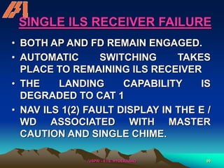 /USPR/ - ETS, HYDERABAD 99
SINGLE ILS RECEIVER FAILURE
• BOTH AP AND FD REMAIN ENGAGED.
• AUTOMATIC SWITCHING TAKES
PLACE TO REMAINING ILS RECEIVER
• THE LANDING CAPABILITY IS
DEGRADED TO CAT 1
• NAV ILS 1(2) FAULT DISPLAY IN THE E /
WD ASSOCIATED WITH MASTER
CAUTION AND SINGLE CHIME.
 