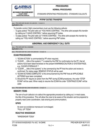A318/A319/A320/A321
FLIGHT CREW
OPERATING MANUAL
PROCEDURES
NORMAL PROCEDURES
STANDARD OPERATING PROCEDURES - STANDARD CALLOUTS
2T1 A318/A319/A320/A321 For A/C: 18-CMHE PRO-NOR-SOP-90 P 5/10
FCOM I to J → 03 APR 12
PF/PNF DUTIES TRANSFER
Ident.: PRO-NOR-SOP-90-00011914.0001001 / 13 AUG 10
Applicable to: ALL
To transfer control, flight crewmembers must use the following callouts:
‐ To give control: The pilot calls out “YOU HAVE CONTROL”. The other pilot accepts this transfer
by calling out “I HAVE CONTROL”, before assuming PF duties.
‐ To take control: The pilot calls out “I HAVE CONTROL”. The other pilot accepts this transfer by
calling out “YOU HAVE CONTROL”, before assuming PNF duties.
ABNORMAL AND EMERGENCY CALL OUTS
Ident.: PRO-NOR-SOP-90-C-NG00989
Applicable to: ALL
Ident.: PRO-NOR-SOP-90-C-00011915.0001001 / 13 AUG 10
ECAM PROCEDURES
1. “ECAM ACTION” is commanded by PF when required.
2. “CLEAR __ (title of the system) ?” is asked by the PNF for confirmation by the PF, that all
actions have been taken/reviewed on the present WARNING/CAUTION or SYSTEM PAGE.
e.g.: CLEAR HYDRAULIC ?
3. “CLEAR __ (title of the system)” is the command by the PF that the action and review is
confirmed. For status page; REMOVE STATUS will be used.
4. “ECAM ACTIONS COMPLETE” is the announcement by the PNF that all APPLICABLE
ACTIONS have been completed.
5. Should the PF require an action from the PNF during ECAM procedures, the order “STOP
ECAM” will be used. When ready to resume the ECAM the order “CONTINUE ECAM” will be
used.
Ident.: PRO-NOR-SOP-90-C-00011916.0001001 / 13 AUG 10
MEMORY ITEMS
The aim of such callouts is to callout the appropriate procedure by calling out, in most cases,
the title of the procedure. This will allow the crew to be aware of the situation and be prepared to
properly react (crew coordination, task sharing and communication).
GPWS
As soon as avoidance manoeuver is envisaged.
PULL UP TOGA
REACTIVE WINDSHEAR
WINDSHEAR TOGA
 