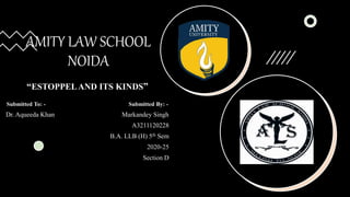 AMITY LAW SCHOOL
NOIDA
“ESTOPPELAND ITS KINDS”
Submitted To: - Submitted By: -
Dr. Aqueeda Khan Markandey Singh
A3211120228
B.A. LLB (H) 5th Sem
2020-25
Section D
 