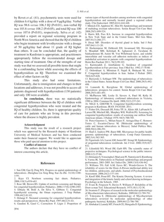 S. Nili et al.
304
by Rovet et al. (41), psychometric tests were used for
children 6.4 kg/day with a dose of 9 μg/kg/day. Verbal
IQ was 98.6 versus 106.3 IQ (P<0.01), non-verbal IQ
was 103.8 versus 108.2 (P>0.05), and total IQ was 100
versus 107.6 (P<0.01), respectively. Selva et al. (42)
provided a report on regional screening program in
North West America and showed that the IQ of children
who begin treatment with levothyroxine with a dosage
of 50 μg/kg/day had about 11 grade of IQ higher
than others. It can be concluded that, the quality of
treatment in Kurdistan is appropriate, and practitioners
appropriately follow the recommended dosage and
starting time of treatment. One of the strengths of our
study was that we assessed all possible items that might
be a confounding factor while assessing the effects of
hypothyroidism on IQ. Therefore we examined the
effect of other factors on IQ.
	 This study also had some limitations.
Unfortunately, due to immigration and changes in their
locations and addresses, it was not possible to access all
patients diagnosed with hypothyroidism (130 patients)
and only 100 were available.
	In conclusion, there was no statistically
significant difference between the IQ of children with
congenital hypothyroidism who were treated and the
IQ of healthy children. So, there is appropriate quality
of care for patients who are living in this province
where the disease is highly prevalent.
	 Acknowledgment
	 This study was the result of a research project
which was approved by the Research deputy of Kurdistan
University of Medical Sciences and has been conducted
under their financial support. We would like to appreciate
those who paid special attention to this project.
	 Conflict of interest
	 The authors declare that they have no conflict of
interest concerning this article.
References
1. Sun GM, Gao Q, Peng WX. Progress on spatial epidemiology of
tuberculosis. Zhonghua Liu Xing Bing Xue Za Zhi. 31(10):1188-
1191.
2. Kaye CI. Newborn screening fact sheets. Pediatrics.
2006;118(3):e934-e63.
3. Rose SR, Brown RS. Update of newborn screening and therapy
for congenital hypothyroidism. Pediatrics. 2006;117(6):2290-2303.
4. Elbualy M, Bold A, De Silva V, Gibbons U. Congenital
hypothyroid screening: the Oman experience. J Trop Pediatr.
1998;44(2):81-83.
5. Delange F. Neonatal screening for congenital hypothyroidism:
results and perspectives. Horm Res Paed. 1997;48(2):51-61.
6. Gaudino R, Garel C, Czernichow P, Léger J. Proportion of
various types of thyroid disorders among newborns with congenital
hypothyroidism and normally located gland: a regional cohort
study. Clin Endocrinol. 2005;62(4):444-448.
7. Mitnick CD, Appleton SC, Shin SS. Epidemiology and treatment
of multidrug resistant tuberculosis. Semin Respir Crit Care Med.
2008;29(5):499-524.
8. Harris KB, Pass KA. Increase in congenital hypothyroidism
in New York State and in the United States. Mol Gen Meta.
2007;91(3):268-277.
9. Desai MP. Disorders of thyroid gland in India. Ind J Ped.
1997;64(1):11-20.
10. Hashemipour M, Dehkordi EH, Javanmard SH, Hovsepian
S, Moaddab MH, Kelishadi R, Aghanouri Z, Tavalaian H,
Salekardestani M, Amini M. Von Willebrand factor, and soluble
intercellular and vascular cell adhesion molecules as indices of
endothelial activation in patients with congenital hypothyroidism.
Horm Res Paediatr 2011; 76(2):99-103.
11. Karimzadeh Z, Amirhakimi G. Incidence of congenital
hypothyroidism in Fars province. Iran J Med Sci. 1992;17:78-80.
12. Ordookhani A, Mirmiran P, Najafi R, Hedayati M, Azizi
F. Congenital hypothyroidism in Iran. Indian J Pediatr 2003;
70(8):625-628.
13. Burzynski J, Schluger NW. The epidemiology of tuberculosis
in the United States. Semin Respir Crit Care Med. 2008;29(5):492-
498.
14. Lonnroth K, Raviglione M. Global epidemiology of
tuberculosis: prospects for control. Semin Respir Crit Care Med.
2008;29(5):481-491.
15. McPherson ME, Leslie D, Sievers A, Patel M, Kelly H.
Epidemiology of laboratory confirmed tuberculosis in Victoria,
1990 to 2004. Commun Dis Intell. 2008;32(2):237-241.
16. NELE S, GHOTBI N. Congenital hypothyroidism screening
program in Kurdistan, IRAN. PAYESH. 2011.
17. Fisher DA, Dussault JH, Foley TP, Jr., Klein AH, LaFranchi S,
Larsen PR, Mitchell ML, Murphey WH, Walfish PG. Screening for
congenital hypothyroidism: results of screening one million North
American infants. J Pediatr 1979; 94(5):700-705.
18. Perez-Guerrero L, Milian-Suazo F, Arriaga-Diaz C, Romero-
Torres C, Escartin-Chavez M. [Molecular epidemiology of
cattle and human tuberculosis in Mexico]. Salud Publica Mex.
2008;50(4):286-291.
19. Shafi J, Andrew PW, Barer MR. Microarrays for public health:
genomic epidemiology of tuberculosis. Comp Funct Genomics.
2002;3(4):362-365.
20. Figueiredo AA, Lucon AM, Junior RF, Srougi M. Epidemiology
of urogenital tuberculosis worldwide. Int J Urol. 2008;15(9):827-
832.
21. Lilienfeld SO, Wood JM, Garb HN. The scientific status of
projective techniques. Psychological science in the public interest.
2000;1(2):27-66.
22.JittimaneeS,VorasinghaJ,Mad-asinW,NateniyomS,Rienthong
S, Varma JK. Tuberculosis in Thailand: epidemiology and program
performance, 2001-2005. Int J Infect Dis. 2009;13(4):436-442.
23. Williams TO, Fall A-M, Eaves RC, Woods-Groves S. The
reliability of scores for the Draw-A-Person intellectual ability test
for children, adolescents, and adults. Journal of Psychoeducational
Assessment. 2006;24(2):137-144.
24. Knoff HM, Prout HT. The Kinetic Drawing System: A review
and integration of the kinetic family and school drawing techniques.
Psychology in the Schools. 1985.
25. Evans R, Ferguson N, Davies P, Williams P. Reliability of the
Draw-a-man Test. Educational Research. 1975;18(1):32-36.
26. Iwamoto T. [Progress of research in the molecular epidemiology
of Mycobacterium tuberculosis]. Kekkaku. 2009;84(12):789-791.
27. Yokoyama E. [Molecular epidemiology of Mycobacterium
tuberculosis reviewed by molecular epidemiology of other
pathogenic bacteria]. Kekkaku. 2009;84(12):786-788.
28.AbubakarI,LaundyMT,FrenchCE,ShingadiaD.Epidemiology
 