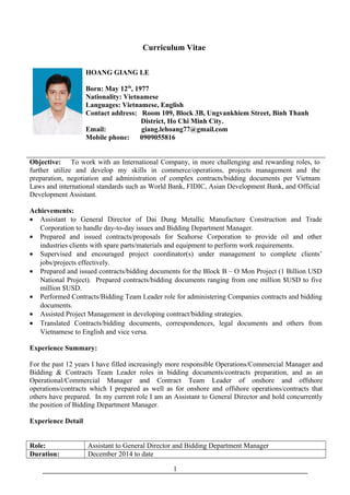 Curriculum Vitae
HOANG GIANG LE
Born: May 12th
, 1977
Nationality: Vietnamese
Languages: Vietnamese, English
Contact address: Room 109, Block 3B, Ungvankhiem Street, Binh Thanh
District, Ho Chi Minh City.
Email: giang.lehoang77@gmail.com
Mobile phone: 0909055816
Objective: To work with an International Company, in more challenging and rewarding roles, to
further utilize and develop my skills in commerce/operations, projects management and the
preparation, negotiation and administration of complex contracts/bidding documents per Vietnam
Laws and international standards such as World Bank, FIDIC, Asian Development Bank, and Official
Development Assistant.
Achievements:
• Assistant to General Director of Dai Dung Metallic Manufacture Construction and Trade
Corporation to handle day-to-day issues and Bidding Department Manager.
• Prepared and issued contracts/proposals for Seahorse Corporation to provide oil and other
industries clients with spare parts/materials and equipment to perform work requirements.
• Supervised and encouraged project coordinator(s) under management to complete clients’
jobs/projects effectively.
• Prepared and issued contracts/bidding documents for the Block B – O Mon Project (1 Billion USD
National Project). Prepared contracts/bidding documents ranging from one million $USD to five
million $USD.
• Performed Contracts/Bidding Team Leader role for administering Companies contracts and bidding
documents.
• Assisted Project Management in developing contract/bidding strategies.
• Translated Contracts/bidding documents, correspondences, legal documents and others from
Vietnamese to English and vice versa.
Experience Summary:
For the past 12 years I have filled increasingly more responsible Operations/Commercial Manager and
Bidding & Contracts Team Leader roles in bidding documents/contracts preparation, and as an
Operational/Commercial Manager and Contract Team Leader of onshore and offshore
operations/contracts which I prepared as well as for onshore and offshore operations/contracts that
others have prepared. In my current role I am an Assistant to General Director and hold concurrently
the position of Bidding Department Manager.
Experience Detail
Role: Assistant to General Director and Bidding Department Manager
Duration: December 2014 to date
1
 
