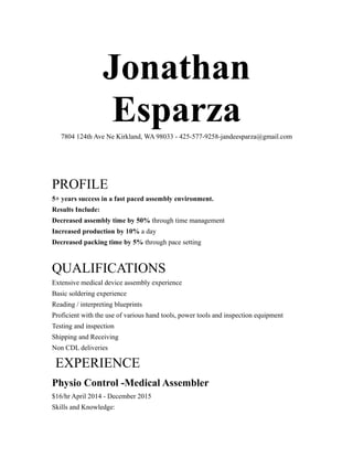 Jonathan
Esparza7804 124th Ave Ne Kirkland, WA 98033 - 425-577-9258-jandeesparza@gmail.com
PROFILE
5+ years success in a fast paced assembly environment.
Results Include:
Decreased assembly time by 50% through time management
Increased production by 10% a day
Decreased packing time by 5% through pace setting
QUALIFICATIONS
Extensive medical device assembly experience
Basic soldering experience
Reading / interpreting blueprints
Proficient with the use of various hand tools, power tools and inspection equipment
Testing and inspection
Shipping and Receiving
Non CDL deliveries
EXPERIENCE
Physio Control -Medical Assembler
$16/hr April 2014 - December 2015
Skills and Knowledge:
 