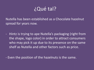 ¿Qué tal?
Nutella has been established as a Chocolate hazelnut
spread for years now.
- Hintz is trying to ape Nutella’s packaging (right from
the shape, logo color) in order to attract consumers
who may pick it up due to its presence on the same
shelf as Nutella and other factors such as price.
- Even the position of the hazelnuts is the same.

 