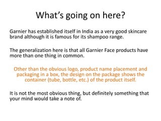 What’s going on here?
Garnier has established itself in India as a very good skincare
brand although it is famous for its shampoo range.
The generalization here is that all Garnier Face products have
more than one thing in common.
Other than the obvious logo, product name placement and
packaging in a box, the design on the package shows the
container (tube, bottle, etc.) of the product itself.

It is not the most obvious thing, but definitely something that
your mind would take a note of.

 