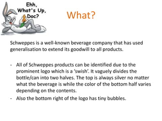 What?
Schweppes is a well-known beverage company that has used
generalisation to extend its goodwill to all products.
- All of Schweppes products can be identified due to the
prominent logo which is a ‘swish’. It vaguely divides the
bottle/can into two halves. The top is always silver no matter
what the beverage is while the color of the bottom half varies
depending on the contents.
- Also the bottom right of the logo has tiny bubbles.

 