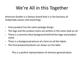 We’re All in this Together
American Garden is a famous brand that is in the business of
readymade sauces and seasonings.
- Every product has the same package design.
- The logo and the product name are written in the same style on all.
- There is a common blue background behind the logo and product
name.
- There is a background picture of a farm on all the labels.
- The final product/contents are shown on the label.
This is a perfect representation of stimulus generalisation.

 