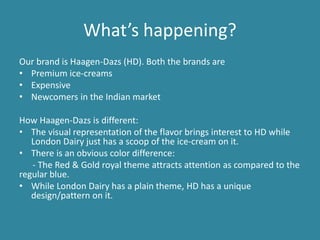 What’s happening?
Our brand is Haagen-Dazs (HD). Both the brands are
• Premium ice-creams
• Expensive
• Newcomers in the Indian market
How Haagen-Dazs is different:
• The visual representation of the flavor brings interest to HD while
London Dairy just has a scoop of the ice-cream on it.
• There is an obvious color difference:
- The Red & Gold royal theme attracts attention as compared to the
regular blue.
• While London Dairy has a plain theme, HD has a unique
design/pattern on it.

 
