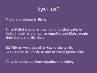 Kya Hua?
The brand chosen is Bisleri.
Since Bisleri is a generic name for bottled water in
India, the other brands like Aquafina and Kinley made
their labels blue like Bisleri.
BUT Bisleri went out of its way to change its
appearance to a fresh, nature-oriented green color.
Thus, it stands out from Aquafina and Kinley.

 