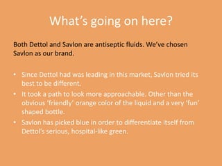 What’s going on here?
Both Dettol and Savlon are antiseptic fluids. We’ve chosen
Savlon as our brand.
• Since Dettol had was leading in this market, Savlon tried its
best to be different.
• It took a path to look more approachable. Other than the
obvious ‘friendly’ orange color of the liquid and a very ‘fun’
shaped bottle.
• Savlon has picked blue in order to differentiate itself from
Dettol’s serious, hospital-like green.

 