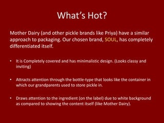 What’s Hot?
Mother Dairy (and other pickle brands like Priya) have a similar
approach to packaging. Our chosen brand, SOUL, has completely
differentiated itself.
• It is Completely covered and has minimalistic design. (Looks classy and
inviting)
• Attracts attention through the bottle-type that looks like the container in
which our grandparents used to store pickle in.
• Draws attention to the ingredient (on the label) due to white background
as compared to showing the content itself (like Mother Dairy).

 