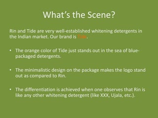 What’s the Scene?
Rin and Tide are very well-established whitening detergents in
the Indian market. Our brand is Tide.
• The orange color of Tide just stands out in the sea of bluepackaged detergents.
• The minimalistic design on the package makes the logo stand
out as compared to Rin.

• The differentiation is achieved when one observes that Rin is
like any other whitening detergent (like XXX, Ujala, etc.).

 