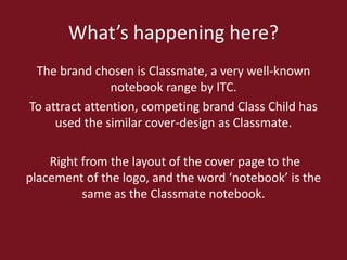 What’s happening here?
The brand chosen is Classmate, a very well-known
notebook range by ITC.
To attract attention, competing brand Class Child has
used the similar cover-design as Classmate.
Right from the layout of the cover page to the
placement of the logo, and the word ‘notebook’ is the
same as the Classmate notebook.

 