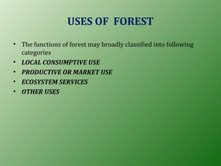 USES OF FOREST
• The functions of forest may broadly classified into following
categories
• LOCAL CONSUMPTIVE USE
• PRODUCTIVE OR MARKET USE
• ECOSYSTEM SERVICES
• OTHER USES
 