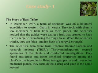 Case study- 1
The Story of Kani Tribe
• In December 1987, a team of scientists was on a botanical
expedition to western Ghats in Kerala. They took with them a
few members of Kani Tribe as their guides. The scientists
noticed that the guides were eating a fruit that seemed to keep
them energetic even during the tough treks. When the scientists
tried it, they too felt a ‘ sudden flush of energy & strength’.
• The scientists, who were from Tropical Botanic Garden and
research Institute (TBGRI). Thiruvananthapuram, secured
specimens of the plants and conducted investigations. They
found anti-stress and other beneficial properties among the
plant’s active ingredients. Using Aarogyappacha, and three other
medicinal plants, they formulated a drug and gave it the name
jeevani.
 