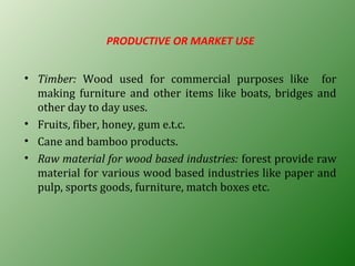 PRODUCTIVE OR MARKET USE
• Timber: Wood used for commercial purposes like for
making furniture and other items like boats, bridges and
other day to day uses.
• Fruits, fiber, honey, gum e.t.c.
• Cane and bamboo products.
• Raw material for wood based industries: forest provide raw
material for various wood based industries like paper and
pulp, sports goods, furniture, match boxes etc.
 