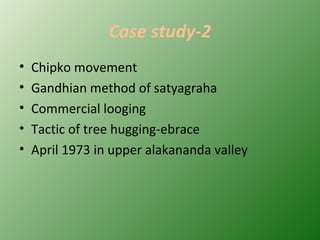 Case study-2
• Chipko movement
• Gandhian method of satyagraha
• Commercial looging
• Tactic of tree hugging-ebrace
• April 1973 in upper alakananda valley
 