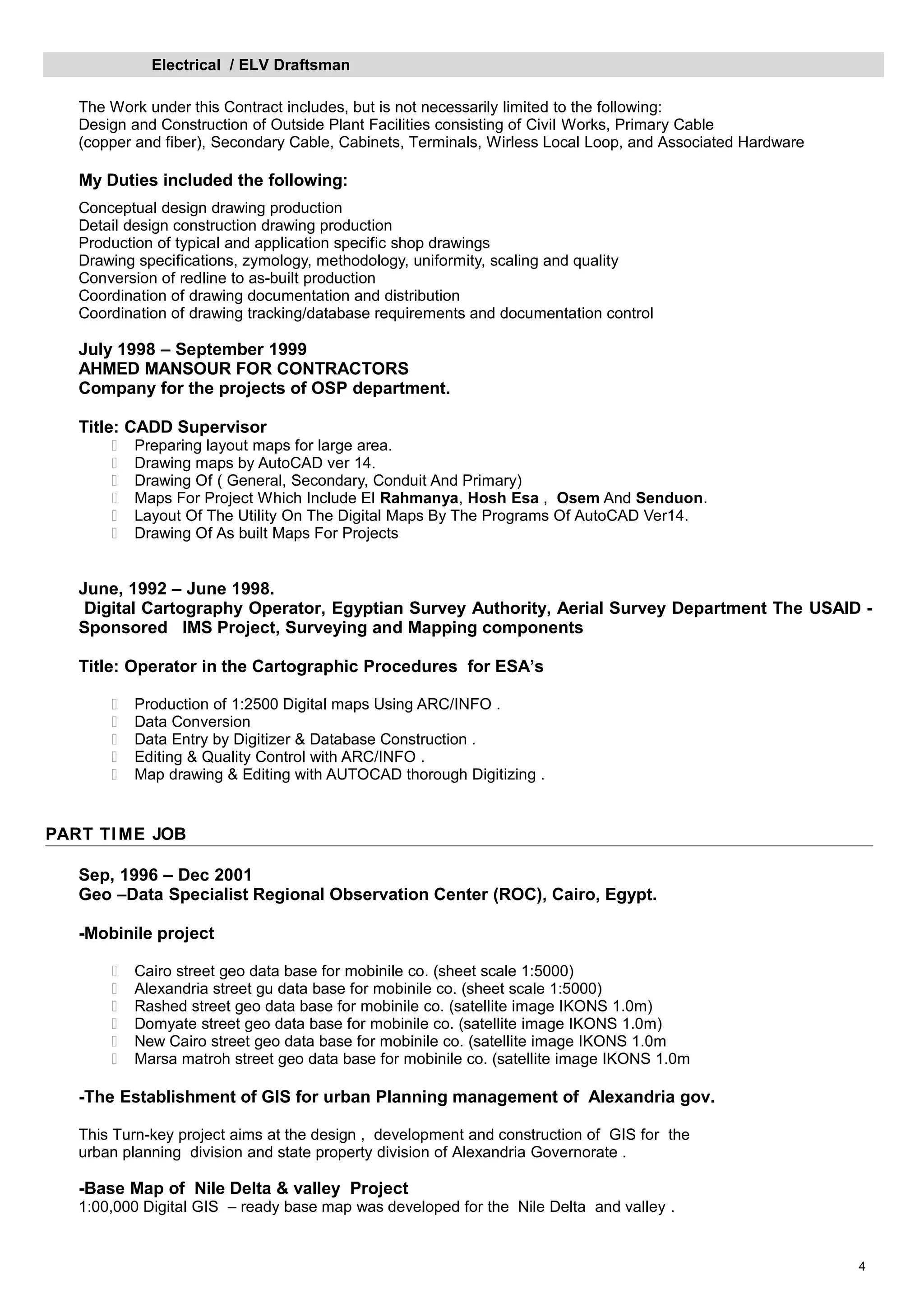 Electrical / ELV Draftsman
The Work under this Contract includes, but is not necessarily limited to the following:
Design and Construction of Outside Plant Facilities consisting of Civil Works, Primary Cable
(copper and fiber), Secondary Cable, Cabinets, Terminals, Wirless Local Loop, and Associated Hardware
My Duties included the following:
Conceptual design drawing production
Detail design construction drawing production
Production of typical and application specific shop drawings
Drawing specifications, zymology, methodology, uniformity, scaling and quality
Conversion of redline to as-built production
Coordination of drawing documentation and distribution
Coordination of drawing tracking/database requirements and documentation control
July 1998 – September 1999
AHMED MANSOUR FOR CONTRACTORS
Company for the projects of OSP department.
Title: CADD Supervisor
 Preparing layout maps for large area.
 Drawing maps by AutoCAD ver 14.
 Drawing Of ( General, Secondary, Conduit And Primary)
 Maps For Project Which Include El Rahmanya, Hosh Esa , Osem And Senduon.
 Layout Of The Utility On The Digital Maps By The Programs Of AutoCAD Ver14.
 Drawing Of As built Maps For Projects
June, 1992 – June 1998.
Digital Cartography Operator, Egyptian Survey Authority, Aerial Survey Department The USAID -
Sponsored IMS Project, Surveying and Mapping components
Title: Operator in the Cartographic Procedures for ESA’s
 Production of 1:2500 Digital maps Using ARC/INFO .
 Data Conversion
 Data Entry by Digitizer & Database Construction .
 Editing & Quality Control with ARC/INFO .
 Map drawing & Editing with AUTOCAD thorough Digitizing .
PART TIME JOB
Sep, 1996 – Dec 2001
Geo –Data Specialist Regional Observation Center (ROC), Cairo, Egypt.
-Mobinile project
 Cairo street geo data base for mobinile co. (sheet scale 1:5000)
 Alexandria street gu data base for mobinile co. (sheet scale 1:5000)
 Rashed street geo data base for mobinile co. (satellite image IKONS 1.0m)
 Domyate street geo data base for mobinile co. (satellite image IKONS 1.0m)
 New Cairo street geo data base for mobinile co. (satellite image IKONS 1.0m
 Marsa matroh street geo data base for mobinile co. (satellite image IKONS 1.0m
-The Establishment of GIS for urban Planning management of Alexandria gov.
This Turn-key project aims at the design , development and construction of GIS for the
urban planning division and state property division of Alexandria Governorate .
-Base Map of Nile Delta & valley Project
1:00,000 Digital GIS – ready base map was developed for the Nile Delta and valley .
4
 