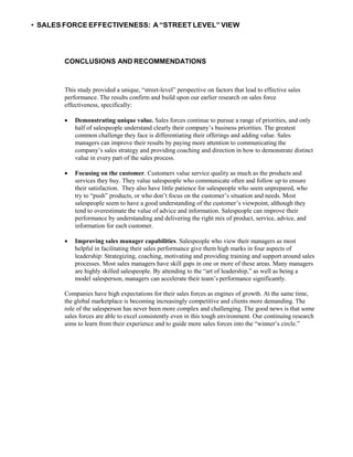 • SALES FORCE EFFECTIVENESS: A “STREET LEVEL” VIEW
CONCLUSIONS AND RECOMMENDATIONS
This study provided a unique, “street-level” perspective on factors that lead to effective sales
performance. The results confirm and build upon our earlier research on sales force
effectiveness, specifically:
 Demonstrating unique value. Sales forces continue to pursue a range of priorities, and only
half of salespeople understand clearly their company’s business priorities. The greatest
common challenge they face is differentiating their offerings and adding value. Sales
managers can improve their results by paying more attention to communicating the
company’s sales strategy and providing coaching and direction in how to demonstrate distinct
value in every part of the sales process.
 Focusing on the customer. Customers value service quality as much as the products and
services they buy. They value salespeople who communicate often and follow up to ensure
their satisfaction. They also have little patience for salespeople who seem unprepared, who
try to “push” products, or who don’t focus on the customer’s situation and needs. Most
salespeople seem to have a good understanding of the customer’s viewpoint, although they
tend to overestimate the value of advice and information. Salespeople can improve their
performance by understanding and delivering the right mix of product, service, advice, and
information for each customer.
 Improving sales manager capabilities. Salespeople who view their managers as most
helpful in facilitating their sales performance give them high marks in four aspects of
leadership: Strategizing, coaching, motivating and providing training and support around sales
processes. Most sales managers have skill gaps in one or more of these areas. Many managers
are highly skilled salespeople. By attending to the “art of leadership,” as well as being a
model salesperson, managers can accelerate their team’s performance significantly.
Companies have high expectations for their sales forces as engines of growth. At the same time,
the global marketplace is becoming increasingly competitive and clients more demanding. The
role of the salesperson has never been more complex and challenging. The good news is that some
sales forces are able to excel consistently even in this tough environment. Our continuing research
aims to learn from their experience and to guide more sales forces into the “winner’s circle.”
 