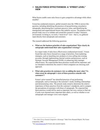 • SALES FORCE EFFECTIVENESS: A “STREET LEVEL”
VIEW
What factors enable some sales forces to gain competitive advantage while others
stumble?
Forum has conducted extensive, global research since the 1980s to answer this
question, including identifying the practices of top-performing consultative
salespeople, determining how customers perceive value, and identifying the
management and organizational factors that underlie success. The purpose of the
present study was to re-validate and extend this research in today’s business
environment. In doing so, we took a “street level” view—that is, we gathered
input directly from salespeople and customers.
The research addressed the following questions:
 What are the business priorities of sales organizations? How clearly do
salespeople understand their sales organization’s strategy?
In a major study of sales force effectiveness conducted previously1
, Forum
found that sales forces focused on a range of priorities, from marketing
strategies, such as launching new products or cross-selling into existing
accounts; through implementing internal systems and processes, such as
Strategic Account Management (SAM), to enhancing sales manager
effectiveness. We expected that these priorities would still be important, and
we intended to determine the extent to which companies are choosing each
approach.
 What sales practices do customers view as adding the most value? To
what extent do salespeople’s views of these practices coincide with
customers’?
Forum’s prior research2
has identified practices of top performing
salespeople, such as listening to the customer’s needs, building relationships
and demonstrating value. The present study aimed to determine the relative
importance of these practices from the customer’s standpoint, and to compare
the perceptions of customers with those of salespeople. We expected that
these practices would still be rated as important, but were curious to find out
if some were deemed more important than others, as well as whether or not
salespeople and manager views were aligned.
1
“How Sales Forces Sustain Competitive Advantage,” Sales Force Research Report, The Forum
Corporation, 2004.
2
See www.forum.com for Forum sales research reports.
 