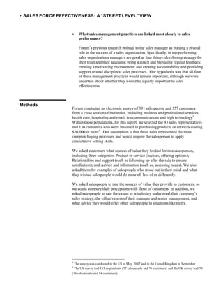 • SALES FORCE EFFECTIVENESS: A “STREET LEVEL” VIEW
 What sales management practices are linked most closely to sales
performance?
Forum’s previous research pointed to the sales manager as playing a pivotal
role in the success of a sales organization. Specifically, in top performing
sales organizations managers are good at four things: developing strategy for
their team and their accounts; being a coach and providing regular feedback;
creating a motivating environment; and creating accountability and providing
support around disciplined sales processes. Our hypothesis was that all four
of these management practices would remain important, although we were
uncertain about whether they would be equally important to sales
effectiveness.
Methods
Forum conducted an electronic survey of 391 salespeople and 557 customers
from a cross section of industries, including business and professional services,
health care, hospitality and retail, telecommunications and high technology3
.
Within those populations, for this report, we selected the 93 sales representatives
and 130 customers who were involved in purchasing products or services costing
$50,000 or more4
. Our assumption is that these sales represented the most
complex buying processes and would require the salesperson to apply
consultative selling skills.
We asked customers what sources of value they looked for in a salesperson,
including three categories: Product or service (such as, offering options);
Relationships and support (such as following up after the sale to ensure
satisfaction); and Advice and information (such as, assessing needs). We also
asked them for examples of salespeople who stood out in their mind and what
they wished salespeople would do more of, less of or differently.
We asked salespeople to rate the sources of value they provide to customers, so
we could compare their perceptions with those of customers. In addition, we
asked salespeople to rate the extent to which they understood their company’s
sales strategy, the effectiveness of their manager and senior management, and
what advice they would offer other salespeople in situations like theirs.
3
The survey was conducted in the US in May, 2007 and in the United Kingdom in September.
4
The US survey had 153 respondents (77 salespeople and 76 customers) and the UK survey had 70
(16 salespeople and 54 customers).
 