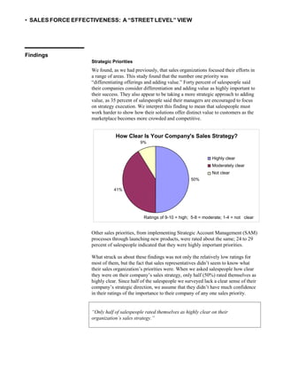 • SALES FORCE EFFECTIVENESS: A “STREET LEVEL” VIEW
Findings
Strategic Priorities
We found, as we had previously, that sales organizations focused their efforts in
a range of areas. This study found that the number one priority was
“differentiating offerings and adding value.” Forty percent of salespeople said
their companies consider differentiation and adding value as highly important to
their success. They also appear to be taking a more strategic approach to adding
value, as 35 percent of salespeople said their managers are encouraged to focus
on strategy execution. We interpret this finding to mean that salespeople must
work harder to show how their solutions offer distinct value to customers as the
marketplace becomes more crowded and competitive.
Other sales priorities, from implementing Strategic Account Management (SAM)
processes through launching new products, were rated about the same; 24 to 29
percent of salespeople indicated that they were highly important priorities.
What struck us about these findings was not only the relatively low ratings for
most of them, but the fact that sales representatives didn’t seem to know what
their sales organization’s priorities were. When we asked salespeople how clear
they were on their company’s sales strategy, only half (50%) rated themselves as
highly clear. Since half of the salespeople we surveyed lack a clear sense of their
company’s strategic direction, we assume that they didn’t have much confidence
in their ratings of the importance to their company of any one sales priority.
How Clear Is Your Company's Sales Strategy?
9%
Highly clear
Moderately clear
Not clear
50%
41%
Ratings of 9-10 = high; 5-8 = moderate; 1-4 = not clear
“Only half of salespeople rated themselves as highly clear on their
organization’s sales strategy.”
 