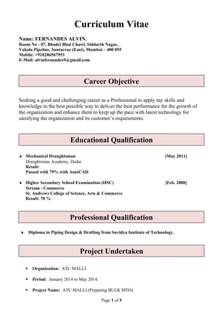 Curriculum Vitae
Name: FERNANDES ALVIN.
Room No - 07, Bhadri Bhai Chawl, Siddarth Nagar,
Vakola Pipeline, Santacruz (East), Mumbai – 400 055
Mobile: +918286567953
E-Mail: alvinfernandes9@gmail.com
Seeking a good and challenging career as a Professional to apply my skills and
knowledge in the best possible way to deliver the best performance for the growth of
the organization and enhance them to keep up the pace with latest technology for
satisfying the organization and its customer’s requirements.
♦ Mechanical Draughtsman [May 2011]
Draughtsman Academy, Dadar
Result:
Passed with 79% with AutoCAD
♦ Higher Secondary School Examination (HSC) [Feb. 2008]
Stream - Commerce
St. Andrews College of Science, Arts & Commerce
Result: 70 %
♦ Secondary School Examination (SSC) [March 2006]
Result: 77 %
♦ Diploma in Piping Design & Drafting from Suvidya Institute of Technology.
 Organization: ATC MALLI
 Period: January 2014 to May 2014.
 Project Name: ATC MALLI (Preparing BULK MTO).
Page 1 of 5
Career Objective
Educational Qualification
Professional Qualification
Project Undertaken
 