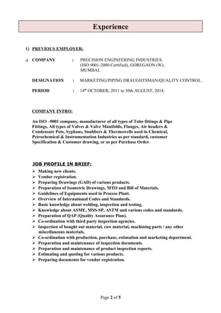 1) PREVIOUS EMPLOYER:
 COMPANY : PRECISION ENGINEERING INDUSTRIES.
(ISO 9001-2000 Certified), GOREGAON (W),
MUMBAI.
DESIGNATION : MARKETING/PIPING DRAUGHTSMAN/QUALITY CONTROL.
PERIOD : 14th
OCTOBER, 2011 to 30th AUGUST, 2014.
COMPANY INTRO:
An ISO –9001 company, manufacturer of all types of Tube fittings & Pipe
Fittings, All types of Valves & Valve Manifolds, Flanges, Air headers &
Condensate Pots, Syphons, Snubbers & Thermowells used in Chemical,
Petrochemical & Instrumentation Industries as per standard, customer
Specification & Customer drawing, or as per Purchase Order.
JOB PROFILE IN BRIEF:
 Making new clients.
 Vendor registration.
 Preparing Drawings (GAD) of various products.
 Preparation of Isometric Drawings, MTO and Bill of Materials.
 Guidelines of Equipments used in Process Plant.
 Overview of International Codes and Standards.
 Basic knowledge about welding, inspection and testing.
 Knowledge about ASME, MSS-SP, ASTM and various codes and standards.
 Preparation of QAP (Quality Assurance Plan).
 Co-ordination with third party inspection agencies.
 Inspection of bought out material, raw material, machining parts / any other
miscellaneous materials.
 Co-ordination with production, purchase, estimation and marketing department.
 Preparation and maintenance of inspection documents.
 Preparation and maintenance of product inspection reports.
 Estimating and quoting for various products.
 Preparing documents for vendor registration.
Page 2 of 5
Experience
 
