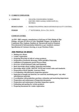 2) CURRENT EMPLOYER:
 COMPANY : SWASTIK ENGINEERING WORKS.
(ISO 9001-2000 Certified), GOREGAON (E),
MUMBAI.
DESIGNATION : MARKETING/PIPING DRAUGHTSMAN/QUALITY CONTROL.
PERIOD : 1ST
SEPTEMBER, 2014 to TILL DATE.
COMPANY INTRO:
An ISO –9001 company, manufacturer of all types of Tube fittings & Pipe
Fittings, All types of Valves & Valve Manifolds, Flanges, Air headers &
Condensate Pots, Syphons, Snubbers & Thermowells used in Chemical,
Petrochemical & Instrumentation Industries as per standard, customer
Specification & Customer drawing, or as per Purchase Order.
JOB PROFILE IN BRIEF:
 Making new clients.
 Vendor registration.
 Preparing Drawings (GAD) of various products.
 Preparation of Isometric Drawings, MTO and Bill of Materials.
 Guidelines of Equipments used in Process Plant.
 Overview of International Codes and Standards.
 Basic knowledge about welding, inspection and testing.
 Knowledge about ASME, MSS-SP, ASTM and various codes and standards.
 Preparation of QAP (Quality Assurance Plan).
 Co-ordination with third party inspection agencies.
 Inspection of bought out material, raw material, machining parts / any other
miscellaneous materials.
 Co-ordination with production, purchase, estimation and marketing department.
 Preparation and maintenance of inspection documents.
 Preparation and maintenance of product inspection reports.
 Estimating and quoting for various products.
 Preparing documents for vendor registration.
Page 3 of 5
 