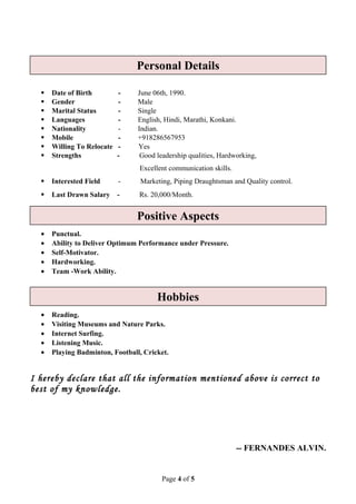  Date of Birth - June 06th, 1990.
 Gender - Male
 Marital Status - Single
 Languages - English, Hindi, Marathi, Konkani.
 Nationality - Indian.
 Mobile - +918286567953
 Willing To Relocate - Yes
 Strengths - Good leadership qualities, Hardworking,
Excellent communication skills.
 Interested Field - Marketing, Piping Draughtsman and Quality control.
 Last Drawn Salary - Rs. 20,000/Month.
• Punctual.
• Ability to Deliver Optimum Performance under Pressure.
• Self-Motivator.
• Hardworking.
• Team -Work Ability.
• Reading.
• Visiting Museums and Nature Parks.
• Internet Surfing.
• Listening Music.
• Playing Badminton, Football, Cricket.
I hereby declare that all the information mentioned above is correct to
best of my knowledge.
-- FERNANDES ALVIN.
Page 4 of 5
Personal Details
Positive Aspects
Hobbies
 