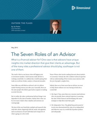 By Jim Parker
Vice President
DFA Australia Limited
OUTSIDE THE FLAGS
What is a financial advisor for? One view is that advisors have unique
insights into market direction that give their clients an advantage. But
of the many roles a professional advisor should play, soothsayer is not
one of them.
The Seven Roles of an Advisor
May 2015
The truth is that no one knows what will happen next
in investment markets. And if anyone really did have a
working crystal ball, it is unlikely they would be plying their
trade as an advisor, broker, analyst, or financial journalist.
Some folks may still think an advisor’s role is to deliver
market-beating returns year after year. Generally, those are
the same people who believe good advice equates to making
accurate forecasts.
But in reality, the value a professional advisor brings is not
dependent on the state of markets. Indeed, their value can
be even more evident when volatility and emotions are
running high.
The best of this new breed play multiple and nuanced roles
with their clients, beginning with the needs, risk appetites,
and circumstances of each individual and irrespective of
what is going on in the world.
None of these roles involve making forecasts about markets
or economies. Instead, the roles combine technical expertise
with an understanding of how money issues intersect with
the rest of people’s complex lives.
Indeed, there are at least seven hats an advisor can wear
to help clients without ever once having to look into a
crystal ball:
1. The Expert: Now, more than ever, investors need advisors
who can provide client-centered expertise in assessing
the state of their finances and developing risk-aware
strategies to help them meet their goals.
2. The Independent Voice: The global financial turmoil of
recent years demonstrated the value of an independent
and objective voice in a world full of product pushers
and salespeople.
 